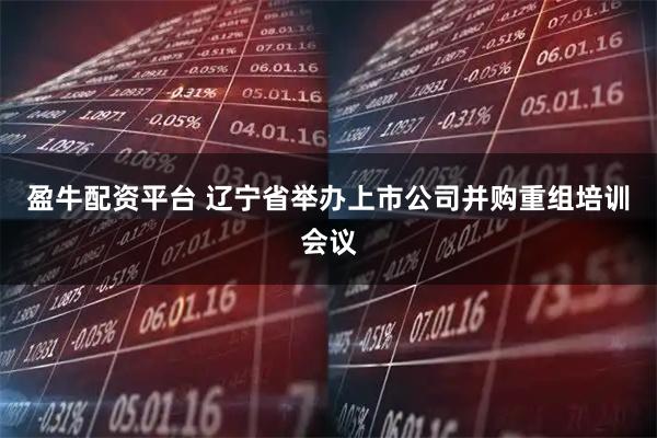 盈牛配资平台 辽宁省举办上市公司并购重组培训会议