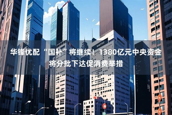 华锋优配 “国补”将继续!1380亿元中央资金将分批下达促消费举措