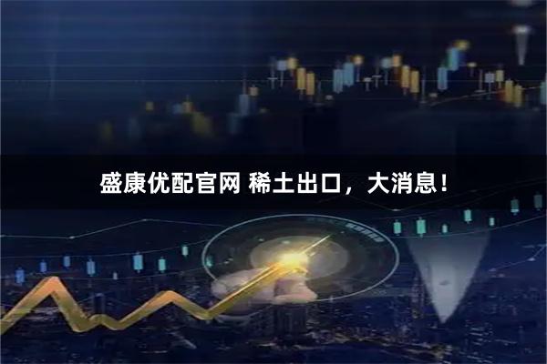 盛康优配官网 稀土出口，大消息！