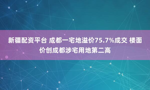 新疆配资平台 成都一宅地溢价75.7%成交 楼面价创成都涉宅用地第二高