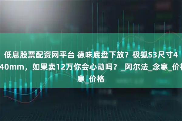 低息股票配资网平台 德味底盘下放?极狐S3尺寸4840mm,如果卖12万你会心动吗?_阿尔法_念寒_价格