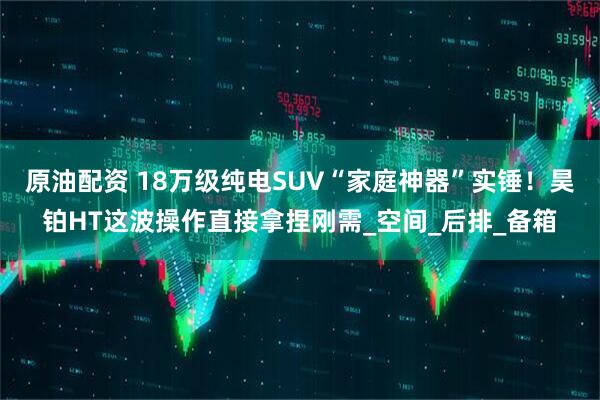 原油配资 18万级纯电SUV“家庭神器”实锤!昊铂HT这波操作直接拿捏刚需_空间_后排_备箱