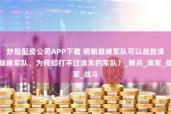 炒股配资公司APP下载 明朝巅峰军队可以战胜清朝巅峰军队，为何却打不过清末的军队？_骑兵_清军_战斗