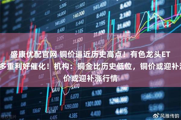 盛康优配官网 铜价逼近历史高点！有色龙头ETF再迎多重利好催化！机构：铜金比历史低位，铜价或迎补涨行情