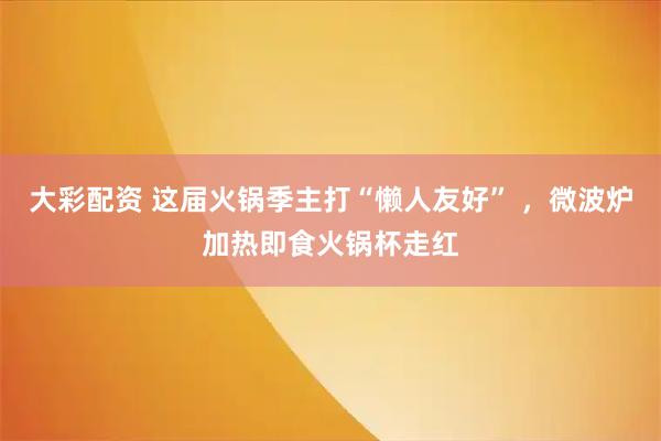 大彩配资 这届火锅季主打“懒人友好” ,微波炉加热即食火锅杯走红