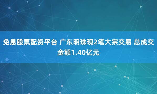 免息股票配资平台 广东明珠现2笔大宗交易 总成交金额1.40亿元