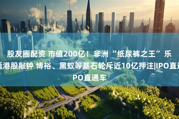 股友圈配资 市值200亿！非洲 “纸尿裤之王” 乐舒适港股敲钟 博裕、黑蚁等基石轮斥近10亿押注|IPO直通车