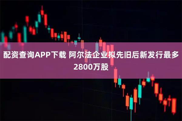 配资查询APP下载 阿尔法企业拟先旧后新发行最多2800万股