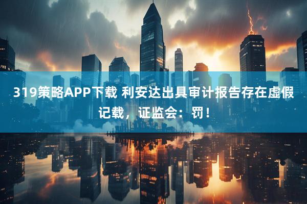 319策略APP下载 利安达出具审计报告存在虚假记载，证监会：罚！