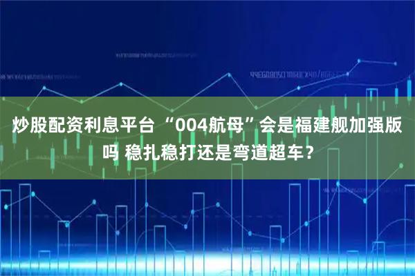 炒股配资利息平台 “004航母”会是福建舰加强版吗 稳扎稳打还是弯道超车？