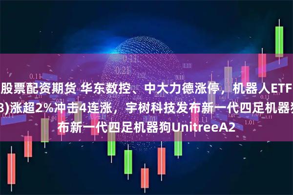 股票配资期货 华东数控、中大力德涨停，机器人ETF南方(159258)涨超2%冲击4连涨，宇树科技发布新一代四足机器狗UnitreeA2