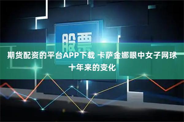 期货配资的平台APP下载 卡萨金娜眼中女子网球十年来的变化