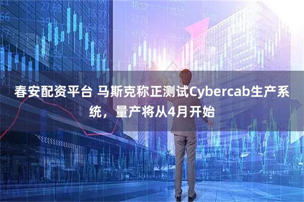 春安配资平台 马斯克称正测试Cybercab生产系统，量产将从4月开始