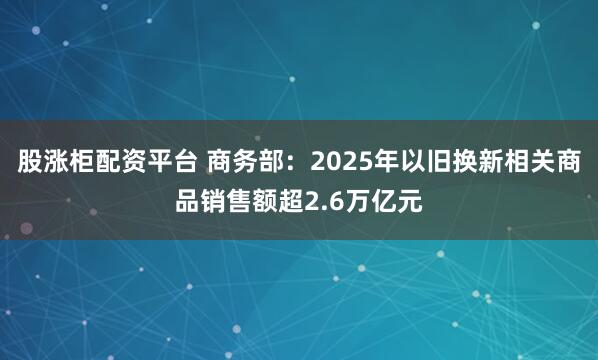 股涨柜配资平台 商务部：2025年以旧换新相关商品销售额超2.6万亿元