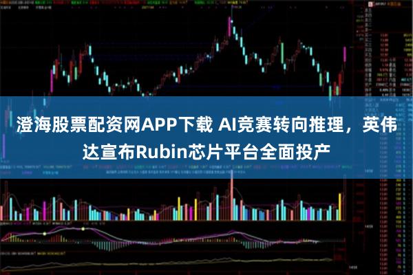 澄海股票配资网APP下载 AI竞赛转向推理，英伟达宣布Rubin芯片平台全面投产