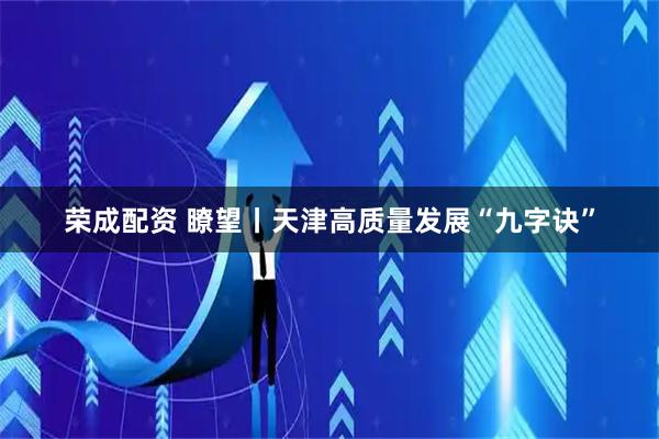 荣成配资 瞭望丨天津高质量发展“九字诀”