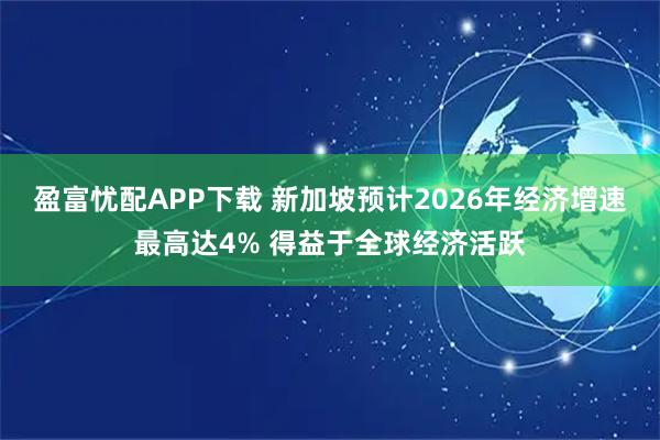 盈富忧配APP下载 新加坡预计2026年经济增速最高达4% 得益于全球经济活跃