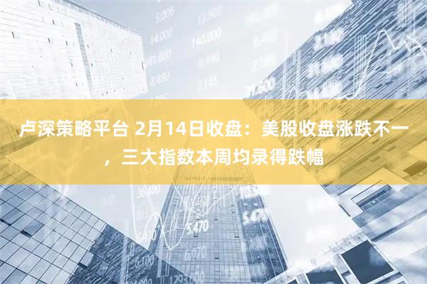 卢深策略平台 2月14日收盘：美股收盘涨跌不一，三大指数本周均录得跌幅
