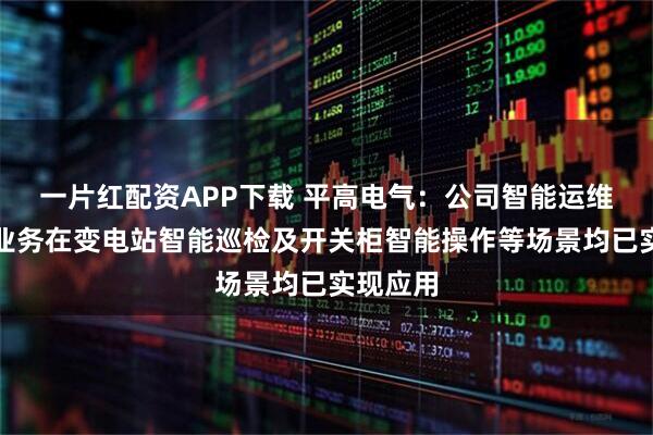 一片红配资APP下载 平高电气：公司智能运维机器人业务在变电站智能巡检及开关柜智能操作等场景均已实现应用