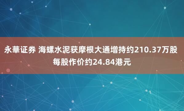 永華证券 海螺水泥获摩根大通增持约210.37万股 每股作价约24.84港元
