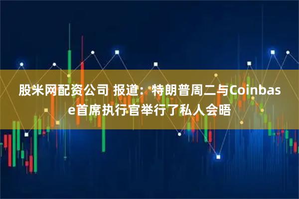 股米网配资公司 报道：特朗普周二与Coinbase首席执行官举行了私人会晤